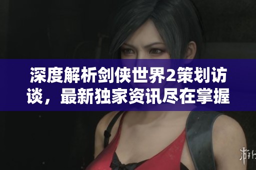 深度解析剑侠世界2策划访谈，最新独家资讯尽在掌握中