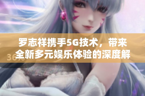 罗志祥携手5G技术，带来全新多元娱乐体验的深度解析