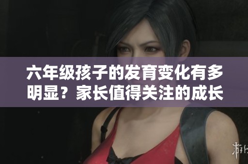 六年级孩子的发育变化有多明显？家长值得关注的成长阶段