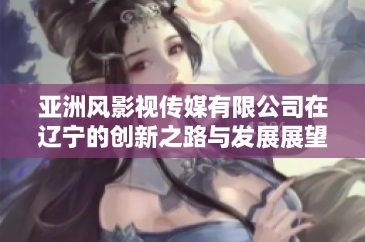 亚洲风影视传媒有限公司在辽宁的创新之路与发展展望