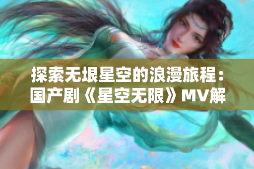 探索无垠星空的浪漫旅程：国产剧《星空无限》MV解析与感悟