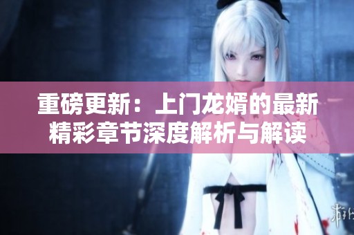 重磅更新：上门龙婿的最新精彩章节深度解析与解读