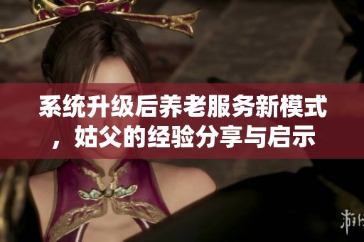 系统升级后养老服务新模式，姑父的经验分享与启示