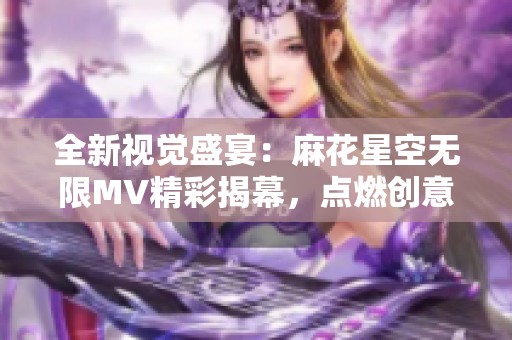 全新视觉盛宴：麻花星空无限MV精彩揭幕，点燃创意之旅
