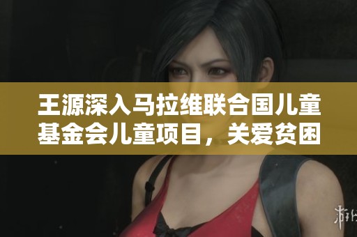 王源深入马拉维联合国儿童基金会儿童项目，关爱贫困儿童成长