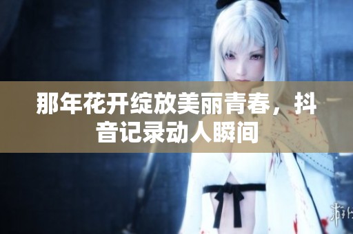 那年花开绽放美丽青春，抖音记录动人瞬间