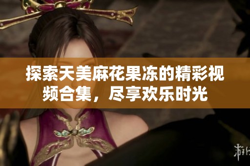探索天美麻花果冻的精彩视频合集，尽享欢乐时光