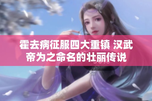 霍去病征服四大重镇 汉武帝为之命名的壮丽传说