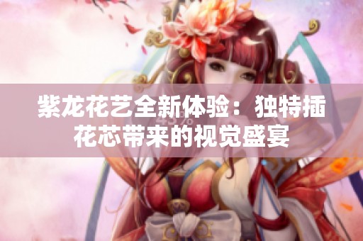 紫龙花艺全新体验：独特插花芯带来的视觉盛宴