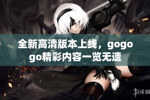 全新高清版本上线，gogogo精彩内容一览无遗