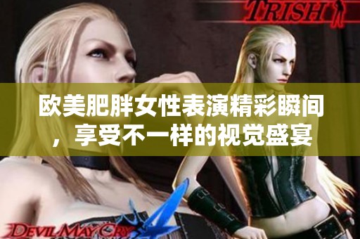 欧美肥胖女性表演精彩瞬间，享受不一样的视觉盛宴