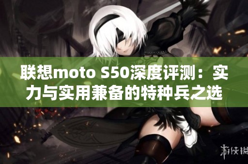 联想moto S50深度评测：实力与实用兼备的特种兵之选