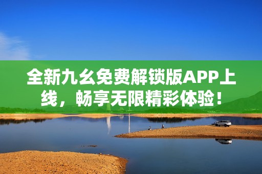 全新九幺免费解锁版APP上线，畅享无限精彩体验！