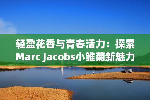 轻盈花香与青春活力：探索Marc Jacobs小雏菊新魅力