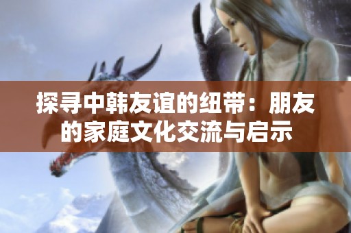 探寻中韩友谊的纽带：朋友的家庭文化交流与启示