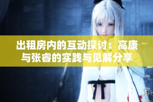 出租房内的互动探讨：高康与张睿的实践与见解分享