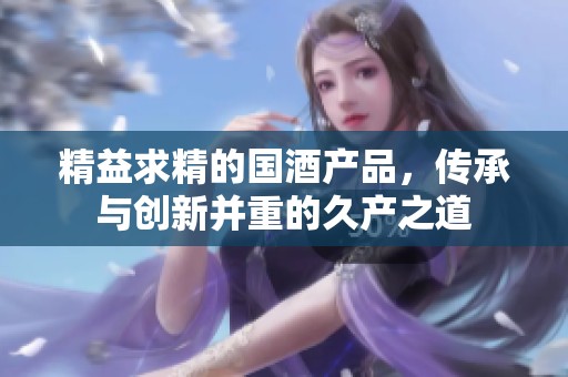 精益求精的国酒产品，传承与创新并重的久产之道