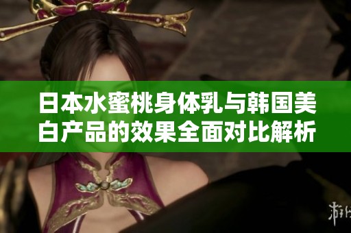 日本水蜜桃身体乳与韩国美白产品的效果全面对比解析