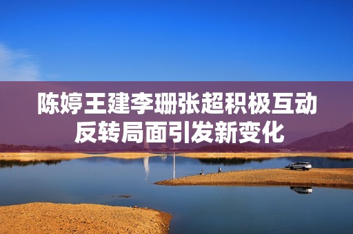 陈婷王建李珊张超积极互动 反转局面引发新变化