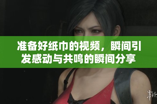 准备好纸巾的视频，瞬间引发感动与共鸣的瞬间分享