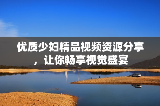 优质少妇精品视频资源分享，让你畅享视觉盛宴