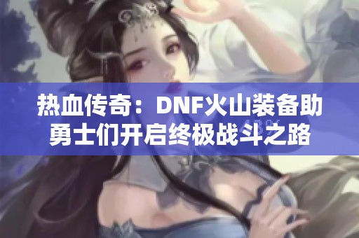 热血传奇：DNF火山装备助勇士们开启终极战斗之路