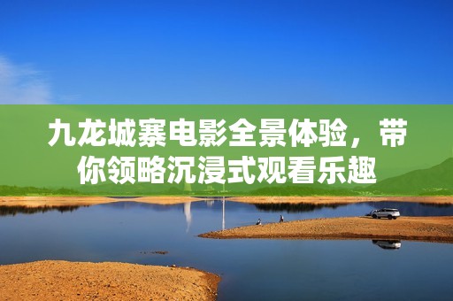 九龙城寨电影全景体验，带你领略沉浸式观看乐趣