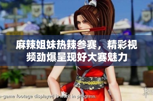 麻辣姐妹热辣参赛，精彩视频劲爆呈现好大赛魅力