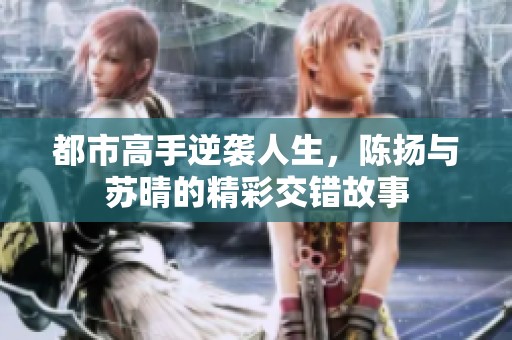 都市高手逆袭人生，陈扬与苏晴的精彩交错故事