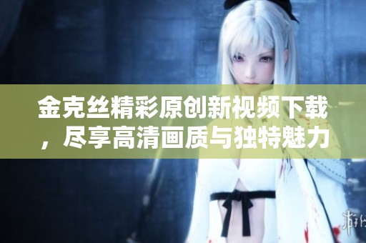 金克丝精彩原创新视频下载，尽享高清画质与独特魅力