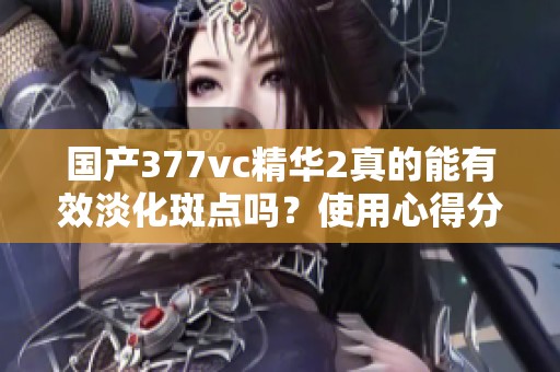 国产377vc精华2真的能有效淡化斑点吗？使用心得分享