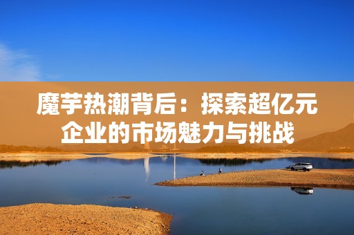 魔芋热潮背后：探索超亿元企业的市场魅力与挑战