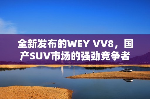 全新发布的WEY VV8，国产SUV市场的强劲竞争者