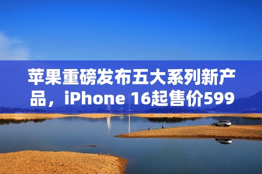 苹果重磅发布五大系列新产品，iPhone 16起售价5999元
