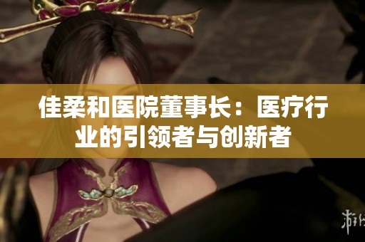 佳柔和医院董事长：医疗行业的引领者与创新者
