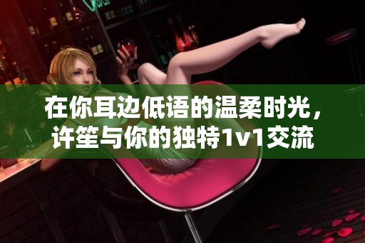在你耳边低语的温柔时光，许笙与你的独特1v1交流
