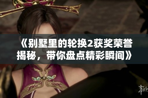 《别墅里的轮换2获奖荣誉揭秘，带你盘点精彩瞬间》