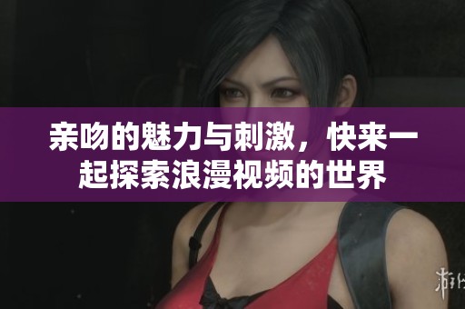 亲吻的魅力与刺激，快来一起探索浪漫视频的世界