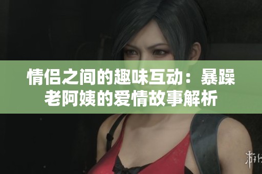 情侣之间的趣味互动：暴躁老阿姨的爱情故事解析