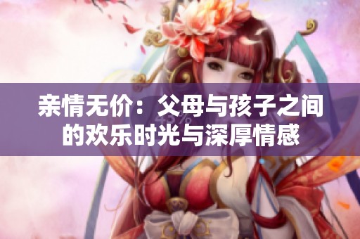 亲情无价：父母与孩子之间的欢乐时光与深厚情感