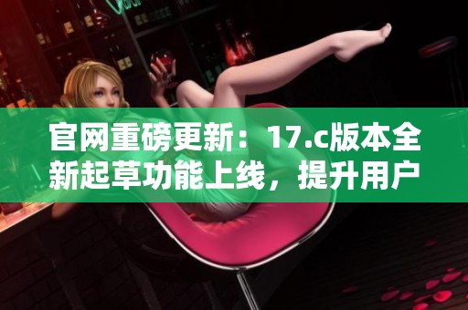 官网重磅更新：17.c版本全新起草功能上线，提升用户体验
