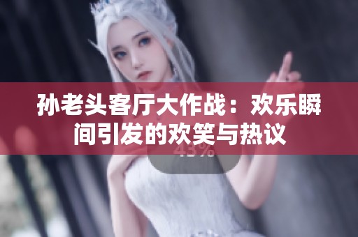 孙老头客厅大作战：欢乐瞬间引发的欢笑与热议