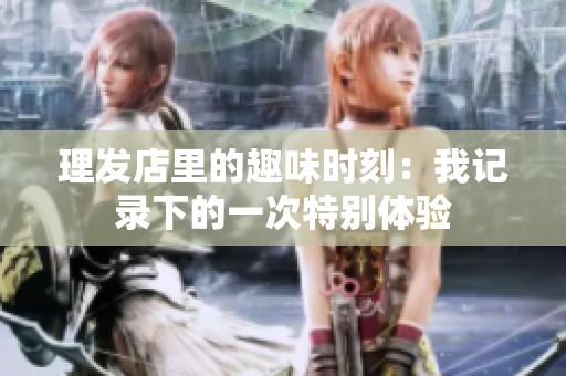 理发店里的趣味时刻：我记录下的一次特别体验
