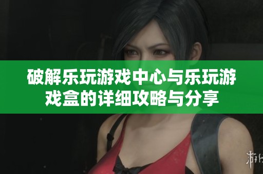 破解乐玩游戏中心与乐玩游戏盒的详细攻略与分享