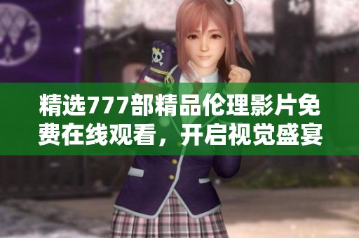 精选777部精品伦理影片免费在线观看，开启视觉盛宴之旅