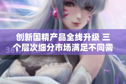 创新国精产品全线升级 三个层次细分市场满足不同需求
