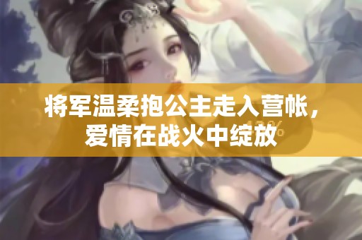将军温柔抱公主走入营帐，爱情在战火中绽放