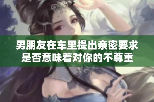 男朋友在车里提出亲密要求是否意味着对你的不尊重