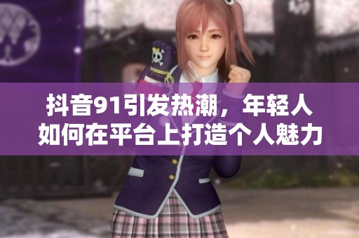 抖音91引发热潮，年轻人如何在平台上打造个人魅力？