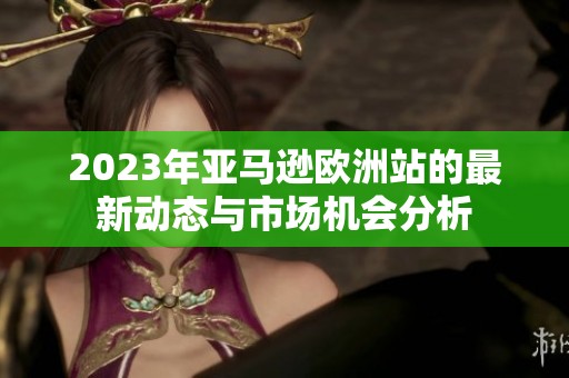 2023年亚马逊欧洲站的最新动态与市场机会分析